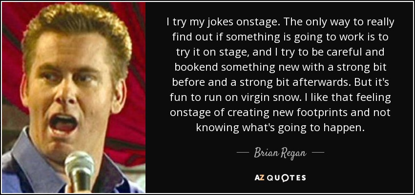 I try my jokes onstage. The only way to really find out if something is going to work is to try it on stage, and I try to be careful and bookend something new with a strong bit before and a strong bit afterwards. But it's fun to run on virgin snow. I like that feeling onstage of creating new footprints and not knowing what's going to happen. - Brian Regan