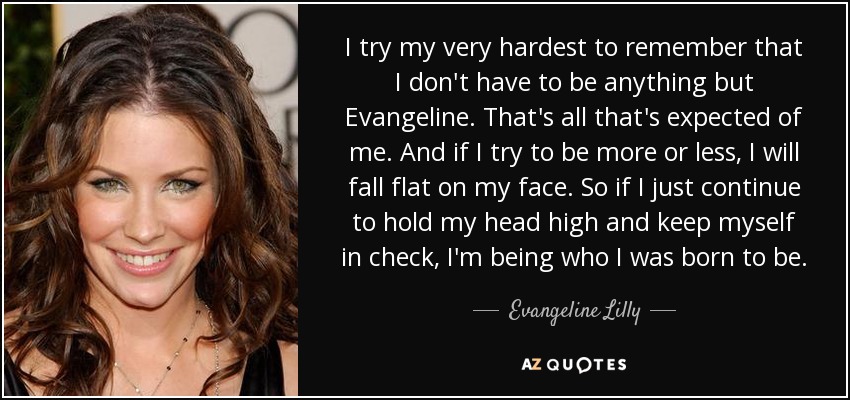 I try my very hardest to remember that I don't have to be anything but Evangeline. That's all that's expected of me. And if I try to be more or less, I will fall flat on my face. So if I just continue to hold my head high and keep myself in check, I'm being who I was born to be. - Evangeline Lilly