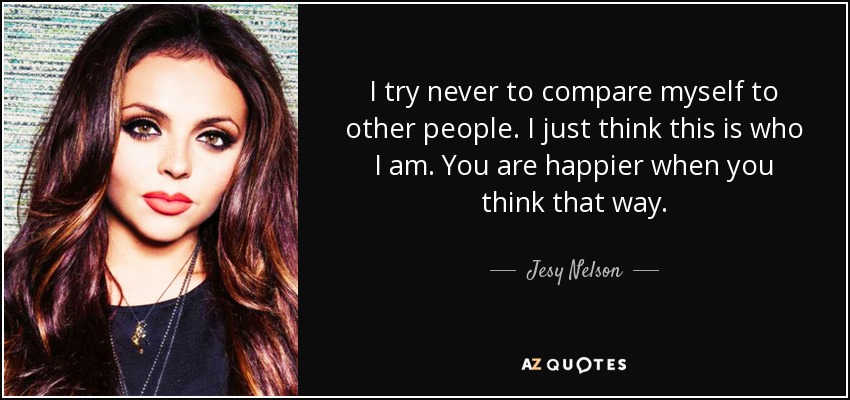 I try never to compare myself to other people. I just think this is who I am. You are happier when you think that way. - Jesy Nelson