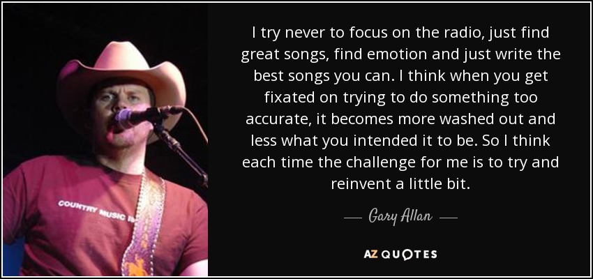 I try never to focus on the radio, just find great songs, find emotion and just write the best songs you can. I think when you get fixated on trying to do something too accurate, it becomes more washed out and less what you intended it to be. So I think each time the challenge for me is to try and reinvent a little bit. - Gary Allan