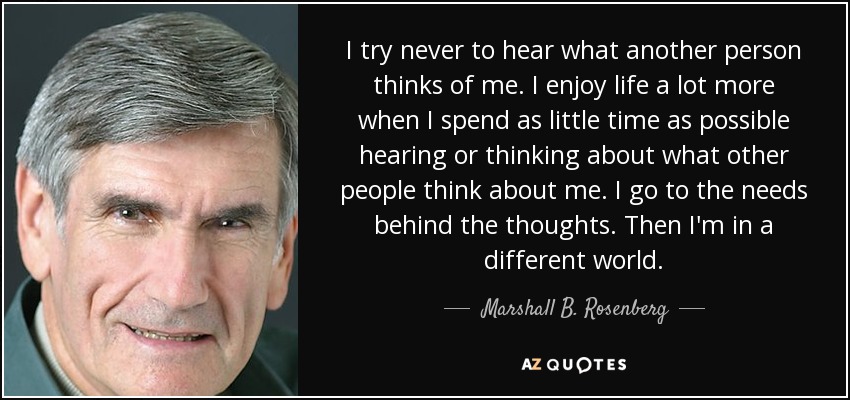I try never to hear what another person thinks of me. I enjoy life a lot more when I spend as little time as possible hearing or thinking about what other people think about me. I go to the needs behind the thoughts. Then I'm in a different world. - Marshall B. Rosenberg