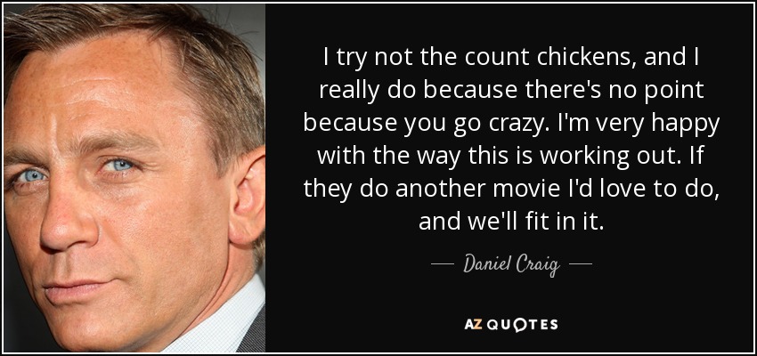 I try not the count chickens, and I really do because there's no point because you go crazy. I'm very happy with the way this is working out. If they do another movie I'd love to do, and we'll fit in it. - Daniel Craig