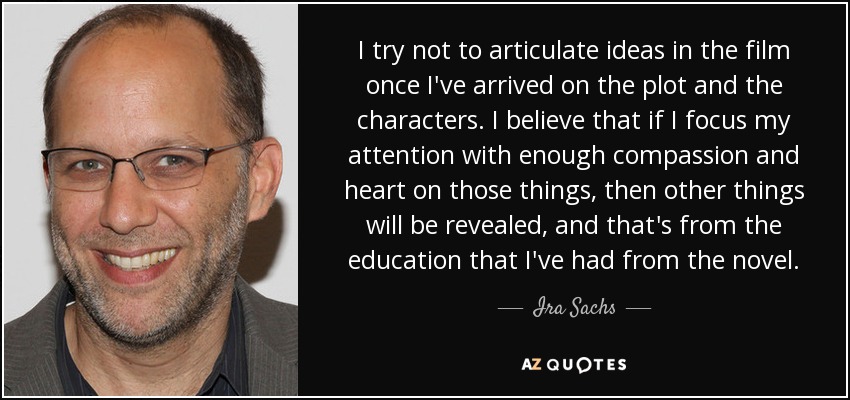 I try not to articulate ideas in the film once I've arrived on the plot and the characters. I believe that if I focus my attention with enough compassion and heart on those things, then other things will be revealed, and that's from the education that I've had from the novel. - Ira Sachs