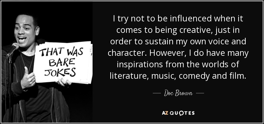 I try not to be influenced when it comes to being creative, just in order to sustain my own voice and character. However, I do have many inspirations from the worlds of literature, music, comedy and film. - Doc Brown