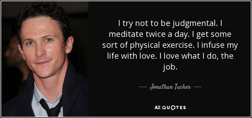I try not to be judgmental. I meditate twice a day. I get some sort of physical exercise. I infuse my life with love. I love what I do, the job. - Jonathan Tucker