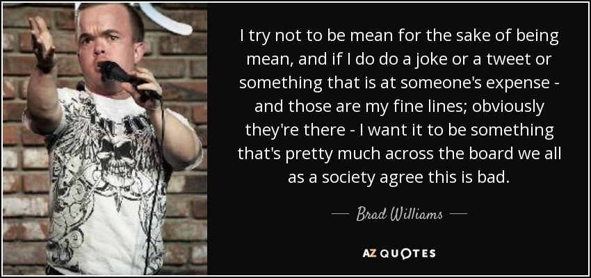 I try not to be mean for the sake of being mean, and if I do do a joke or a tweet or something that is at someone's expense - and those are my fine lines; obviously they're there - I want it to be something that's pretty much across the board we all as a society agree this is bad. - Brad Williams