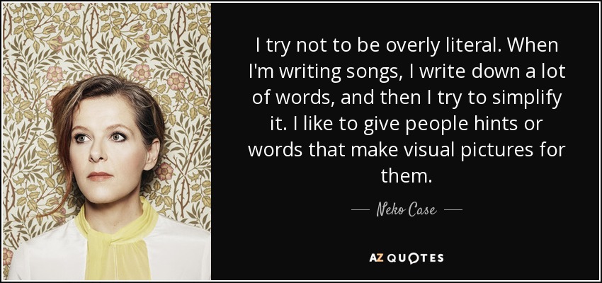 I try not to be overly literal. When I'm writing songs, I write down a lot of words, and then I try to simplify it. I like to give people hints or words that make visual pictures for them. - Neko Case