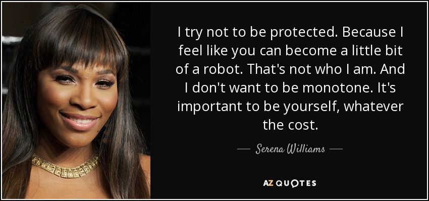 I try not to be protected. Because I feel like you can become a little bit of a robot. That's not who I am. And I don't want to be monotone. It's important to be yourself, whatever the cost. - Serena Williams