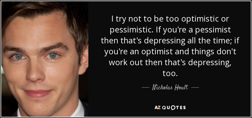 I try not to be too optimistic or pessimistic. If you're a pessimist then that's depressing all the time; if you're an optimist and things don't work out then that's depressing, too. - Nicholas Hoult
