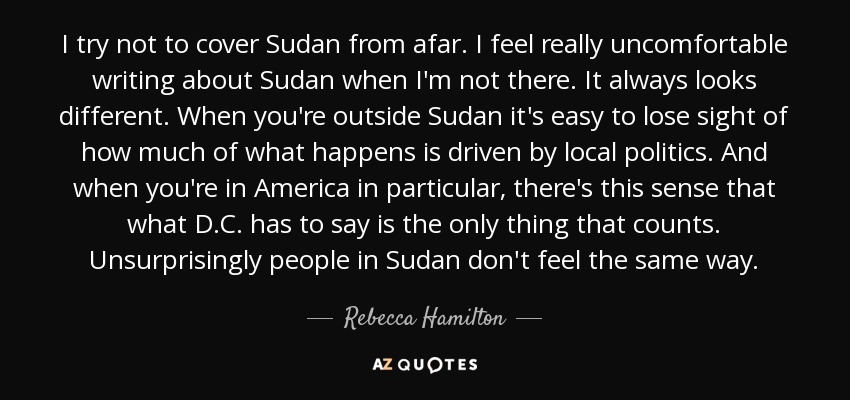 I try not to cover Sudan from afar. I feel really uncomfortable writing about Sudan when I'm not there. It always looks different. When you're outside Sudan it's easy to lose sight of how much of what happens is driven by local politics. And when you're in America in particular, there's this sense that what D.C. has to say is the only thing that counts. Unsurprisingly people in Sudan don't feel the same way. - Rebecca Hamilton