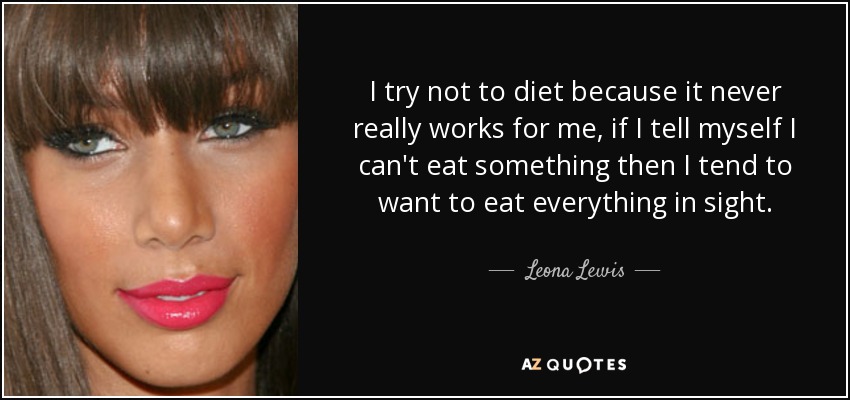 I try not to diet because it never really works for me, if I tell myself I can't eat something then I tend to want to eat everything in sight. - Leona Lewis