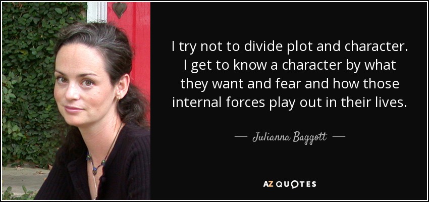 I try not to divide plot and character. I get to know a character by what they want and fear and how those internal forces play out in their lives. - Julianna Baggott