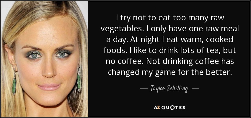 I try not to eat too many raw vegetables. I only have one raw meal a day. At night I eat warm, cooked foods. I like to drink lots of tea, but no coffee. Not drinking coffee has changed my game for the better. - Taylor Schilling