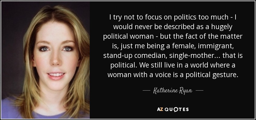 I try not to focus on politics too much - I would never be described as a hugely political woman - but the fact of the matter is, just me being a female, immigrant, stand-up comedian, single-mother ... that is political. We still live in a world where a woman with a voice is a political gesture. - Katherine Ryan