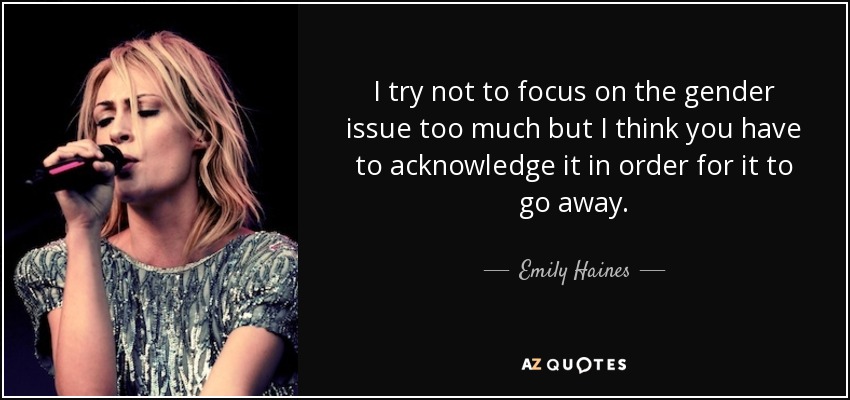 I try not to focus on the gender issue too much but I think you have to acknowledge it in order for it to go away. - Emily Haines
