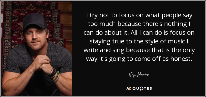 I try not to focus on what people say too much because there's nothing I can do about it. All I can do is focus on staying true to the style of music I write and sing because that is the only way it's going to come off as honest. - Kip Moore