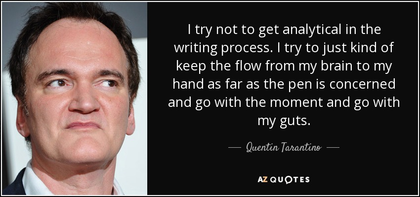I try not to get analytical in the writing process. I try to just kind of keep the flow from my brain to my hand as far as the pen is concerned and go with the moment and go with my guts. - Quentin Tarantino