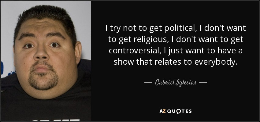 I try not to get political, I don't want to get religious, I don't want to get controversial, I just want to have a show that relates to everybody. - Gabriel Iglesias