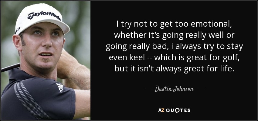I try not to get too emotional, whether it's going really well or going really bad, i always try to stay even keel -- which is great for golf, but it isn't always great for life. - Dustin Johnson