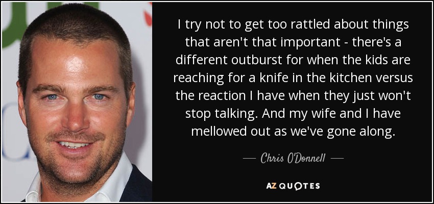 I try not to get too rattled about things that aren't that important - there's a different outburst for when the kids are reaching for a knife in the kitchen versus the reaction I have when they just won't stop talking. And my wife and I have mellowed out as we've gone along. - Chris O'Donnell