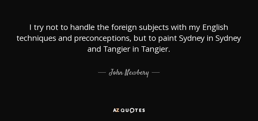 I try not to handle the foreign subjects with my English techniques and preconceptions, but to paint Sydney in Sydney and Tangier in Tangier. - John Newbery