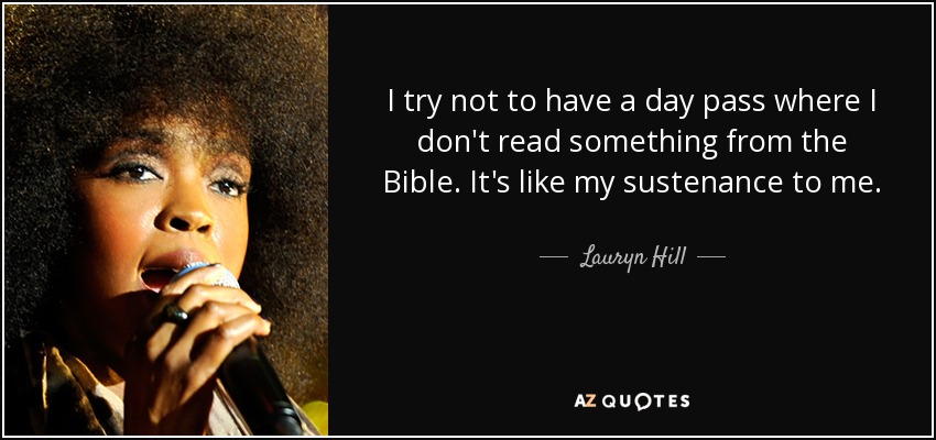 I try not to have a day pass where I don't read something from the Bible. It's like my sustenance to me. - Lauryn Hill