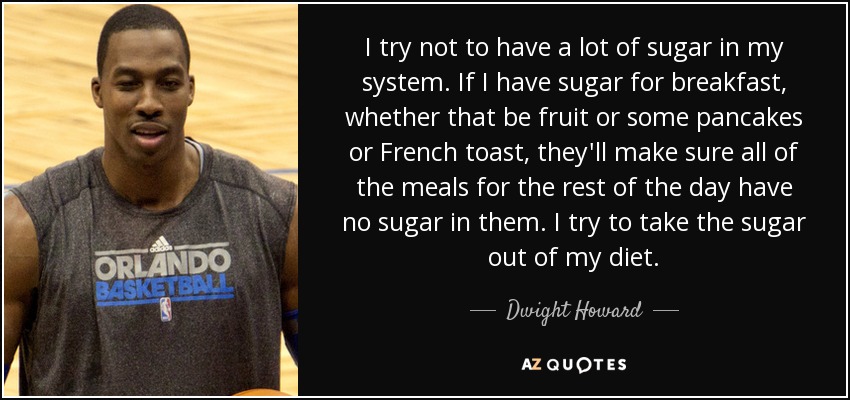I try not to have a lot of sugar in my system. If I have sugar for breakfast, whether that be fruit or some pancakes or French toast, they'll make sure all of the meals for the rest of the day have no sugar in them. I try to take the sugar out of my diet. - Dwight Howard
