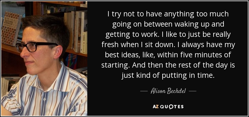 I try not to have anything too much going on between waking up and getting to work. I like to just be really fresh when I sit down. I always have my best ideas, like, within five minutes of starting. And then the rest of the day is just kind of putting in time. - Alison Bechdel