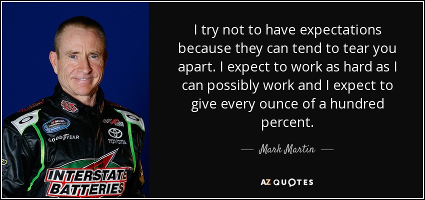 I try not to have expectations because they can tend to tear you apart. I expect to work as hard as I can possibly work and I expect to give every ounce of a hundred percent. - Mark Martin