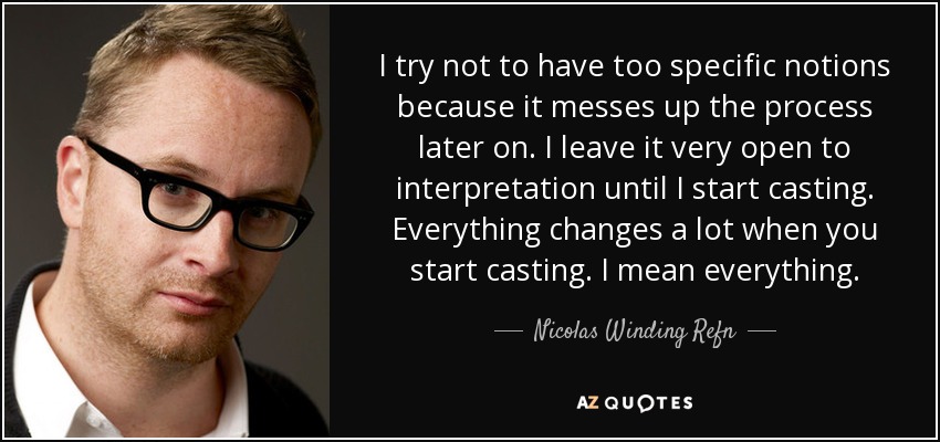 I try not to have too specific notions because it messes up the process later on. I leave it very open to interpretation until I start casting. Everything changes a lot when you start casting. I mean everything. - Nicolas Winding Refn