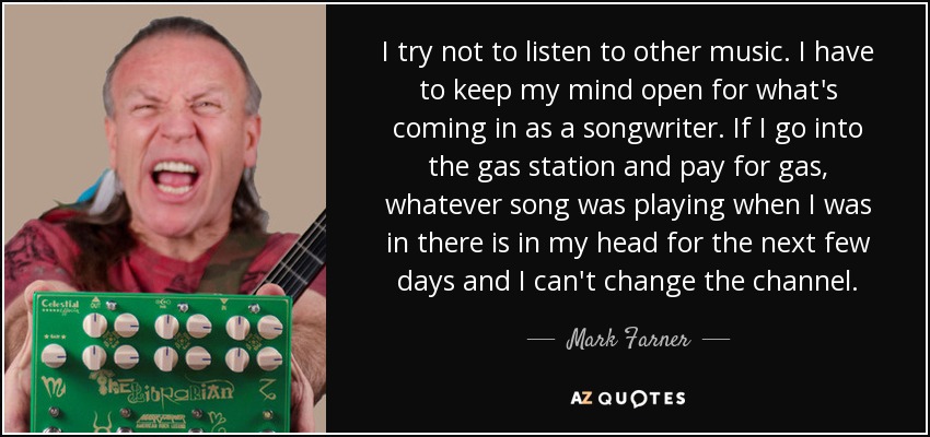 I try not to listen to other music. I have to keep my mind open for what's coming in as a songwriter. If I go into the gas station and pay for gas, whatever song was playing when I was in there is in my head for the next few days and I can't change the channel. - Mark Farner