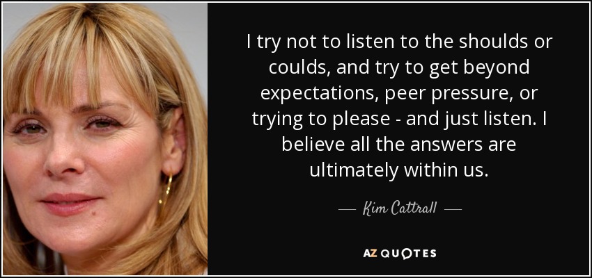 I try not to listen to the shoulds or coulds, and try to get beyond expectations, peer pressure, or trying to please - and just listen. I believe all the answers are ultimately within us. - Kim Cattrall