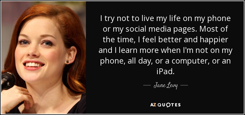 I try not to live my life on my phone or my social media pages. Most of the time, I feel better and happier and I learn more when I'm not on my phone, all day, or a computer, or an iPad. - Jane Levy