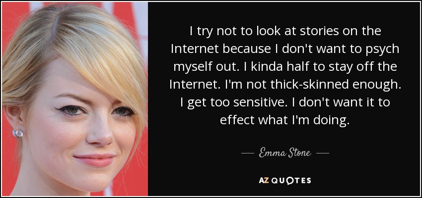 I try not to look at stories on the Internet because I don't want to psych myself out. I kinda half to stay off the Internet. I'm not thick-skinned enough. I get too sensitive. I don't want it to effect what I'm doing. - Emma Stone