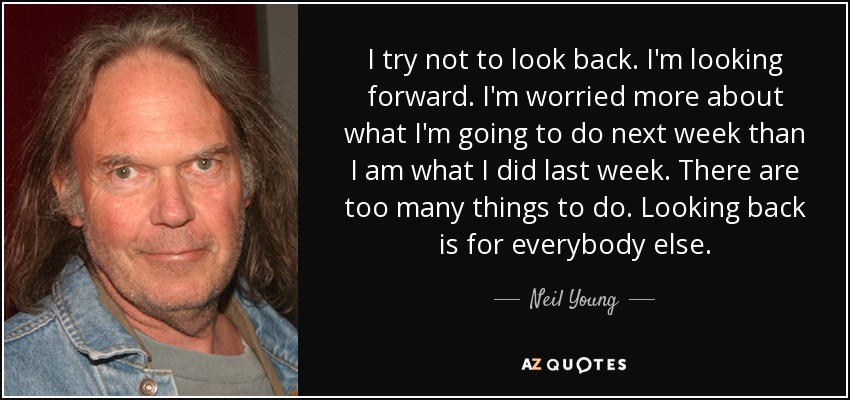 I try not to look back. I'm looking forward. I'm worried more about what I'm going to do next week than I am what I did last week. There are too many things to do. Looking back is for everybody else. - Neil Young
