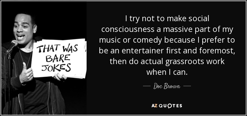I try not to make social consciousness a massive part of my music or comedy because I prefer to be an entertainer first and foremost, then do actual grassroots work when I can. - Doc Brown