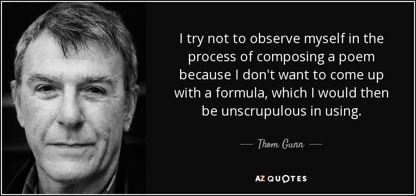 I try not to observe myself in the process of composing a poem because I don't want to come up with a formula, which I would then be unscrupulous in using. - Thom Gunn