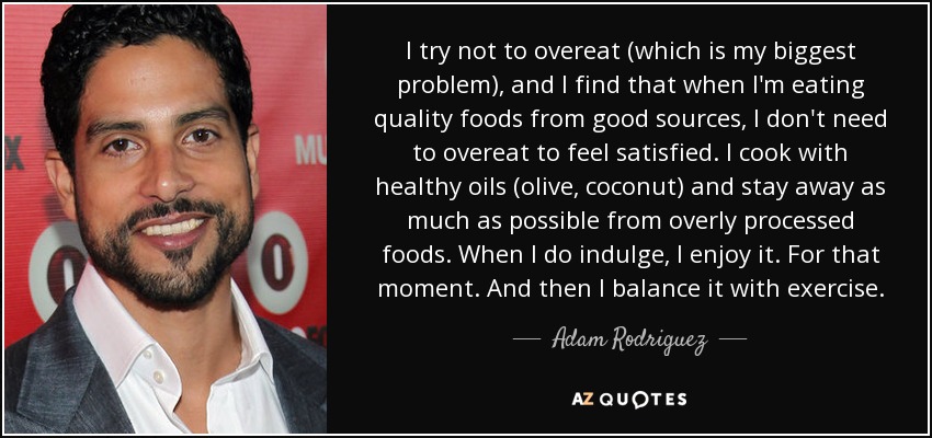 I try not to overeat (which is my biggest problem), and I find that when I'm eating quality foods from good sources, I don't need to overeat to feel satisfied. I cook with healthy oils (olive, coconut) and stay away as much as possible from overly processed foods. When I do indulge, I enjoy it. For that moment. And then I balance it with exercise. - Adam Rodriguez