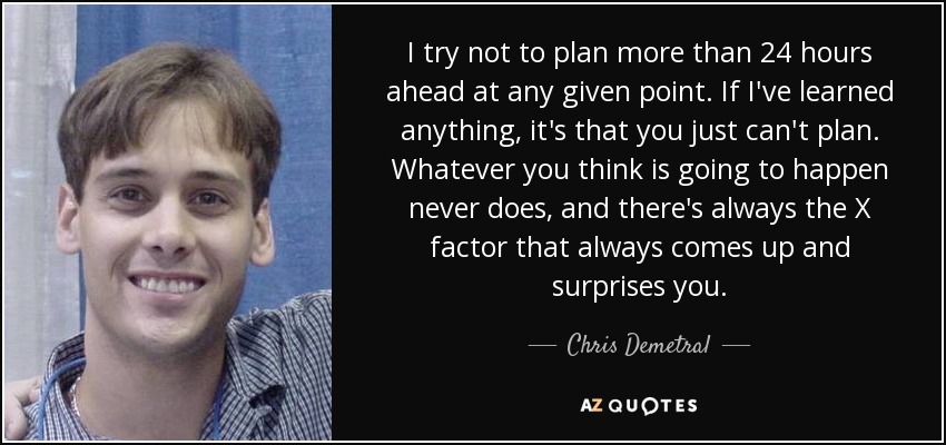 I try not to plan more than 24 hours ahead at any given point. If I've learned anything, it's that you just can't plan. Whatever you think is going to happen never does, and there's always the X factor that always comes up and surprises you. - Chris Demetral