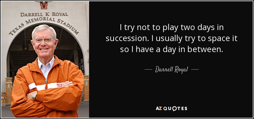 I try not to play two days in succession. I usually try to space it so I have a day in between. - Darrell Royal