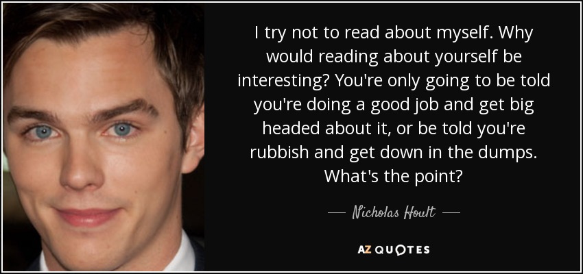 I try not to read about myself. Why would reading about yourself be interesting? You're only going to be told you're doing a good job and get big headed about it, or be told you're rubbish and get down in the dumps. What's the point? - Nicholas Hoult