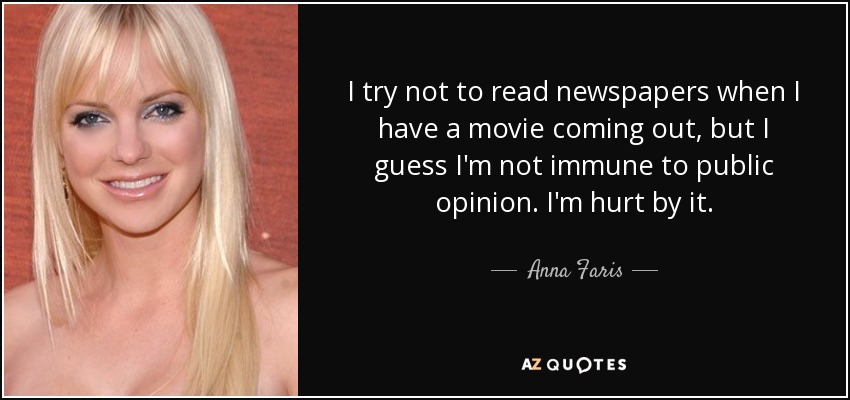 I try not to read newspapers when I have a movie coming out, but I guess I'm not immune to public opinion. I'm hurt by it. - Anna Faris