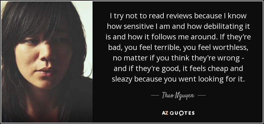 I try not to read reviews because I know how sensitive I am and how debilitating it is and how it follows me around. If they're bad, you feel terrible, you feel worthless, no matter if you think they're wrong - and if they're good, it feels cheap and sleazy because you went looking for it. - Thao Nguyen