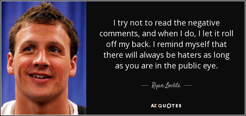I try not to read the negative comments, and when I do, I let it roll off my back. I remind myself that there will always be haters as long as you are in the public eye. - Ryan Lochte