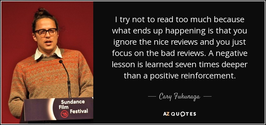 I try not to read too much because what ends up happening is that you ignore the nice reviews and you just focus on the bad reviews. A negative lesson is learned seven times deeper than a positive reinforcement. - Cary Fukunaga