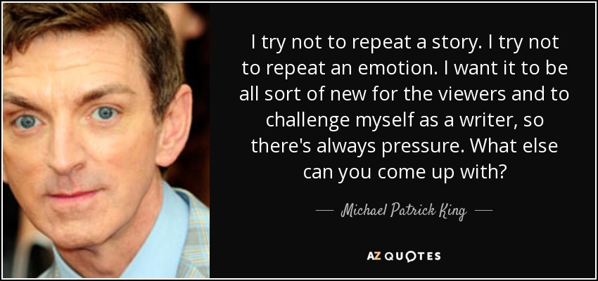 I try not to repeat a story. I try not to repeat an emotion. I want it to be all sort of new for the viewers and to challenge myself as a writer, so there's always pressure. What else can you come up with? - Michael Patrick King