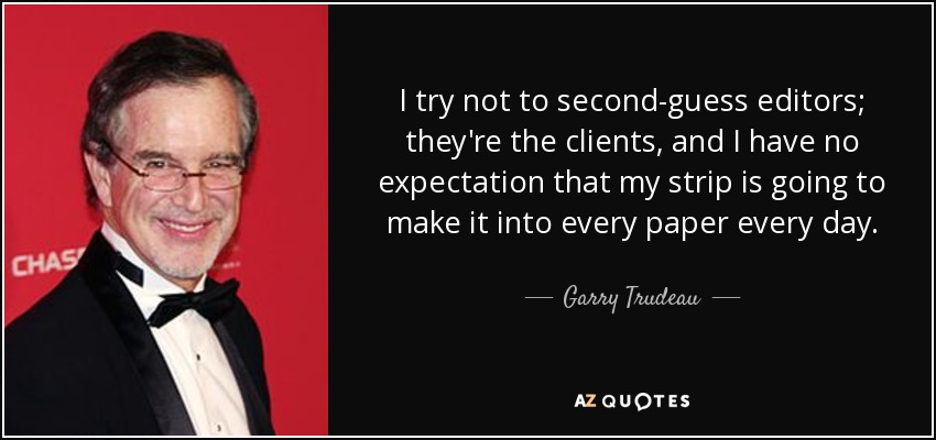 I try not to second-guess editors; they're the clients, and I have no expectation that my strip is going to make it into every paper every day. - Garry Trudeau