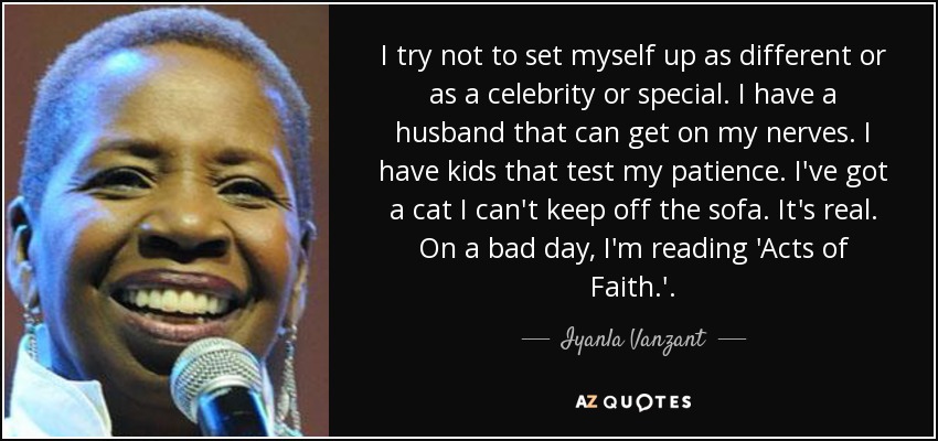 I try not to set myself up as different or as a celebrity or special. I have a husband that can get on my nerves. I have kids that test my patience. I've got a cat I can't keep off the sofa. It's real. On a bad day, I'm reading 'Acts of Faith.'. - Iyanla Vanzant