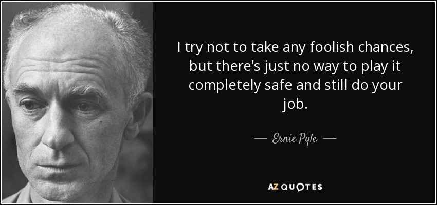 I try not to take any foolish chances, but there's just no way to play it completely safe and still do your job. - Ernie Pyle