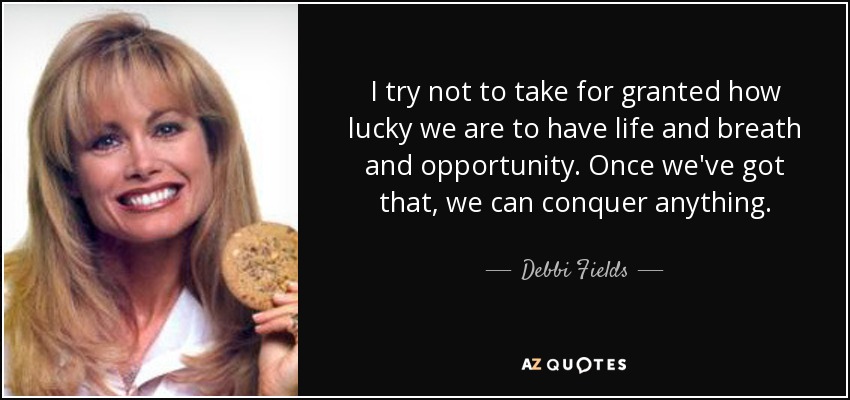 I try not to take for granted how lucky we are to have life and breath and opportunity. Once we've got that, we can conquer anything. - Debbi Fields